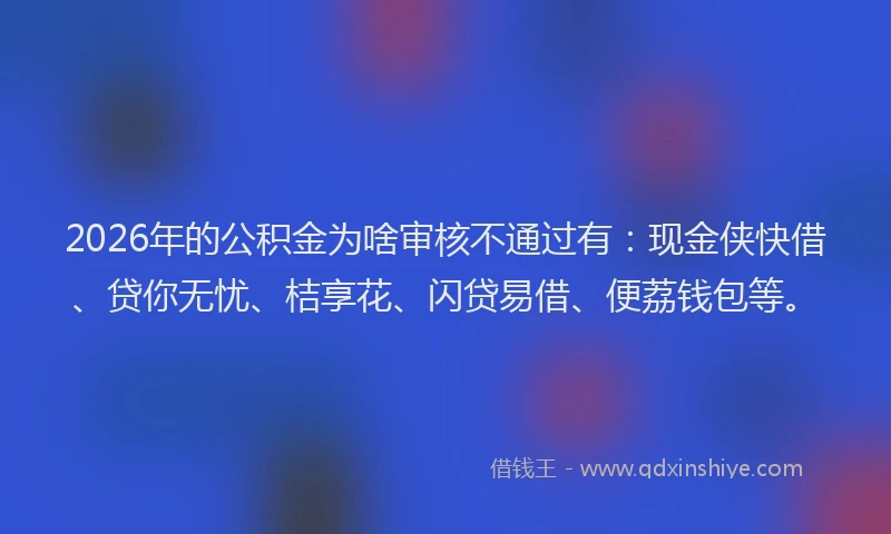 2026年的公积金为啥审核不通过有：现金侠快借、贷你无忧、桔享花、闪贷易借、便荔钱包等。