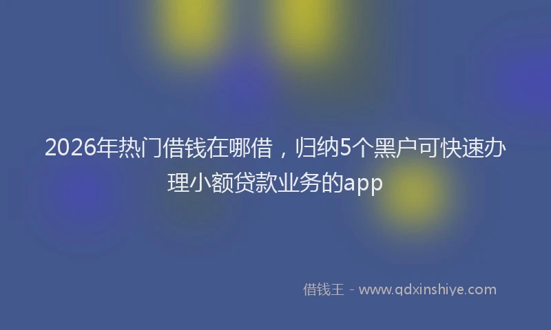 2026年热门借钱在哪借，归纳5个黑户可快速办理小额贷款业务的app
