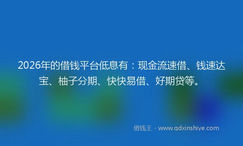 2026年的借钱平台低息有：现金流速借、钱速达宝、柚子分期、快快易借、好期贷等。