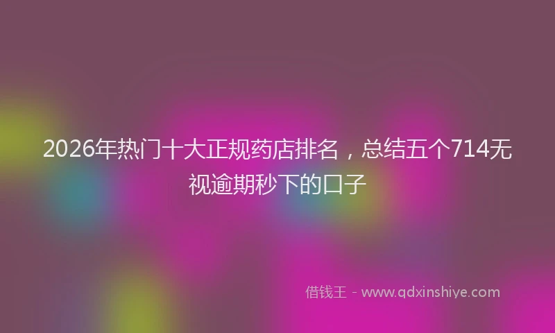 2026年热门十大正规药店排名，总结五个714无视逾期秒下的口子