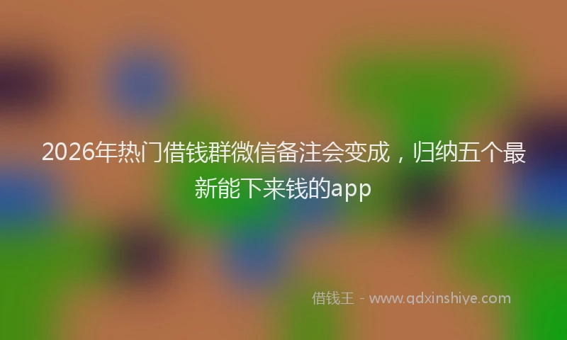 2026年热门借钱群微信备注会变成，归纳五个最新能下来钱的app