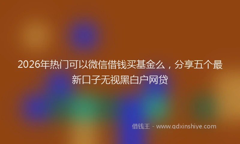 2026年热门可以微信借钱买基金么，分享五个最新口子无视黑白户网贷