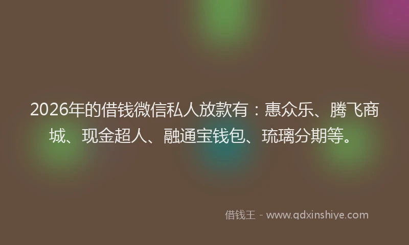 2026年的借钱微信私人放款有：惠众乐、腾飞商城、现金超人、融通宝钱包、琉璃分期等。