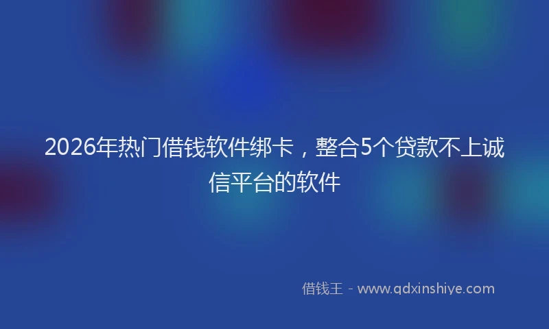 2026年热门借钱软件绑卡，整合5个贷款不上诚信平台的软件