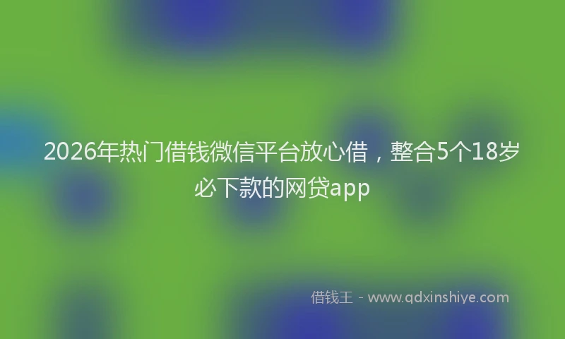 2026年热门借钱微信平台放心借，整合5个18岁必下款的网贷app