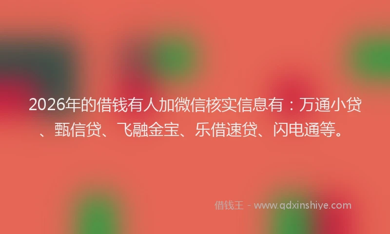 2026年的借钱有人加微信核实信息有：万通小贷、甄信贷、飞融金宝、乐借速贷、闪电通等。