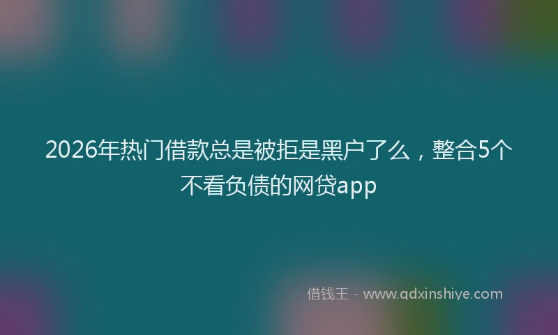 2026年热门借款总是被拒是黑户了么，整合5个不看负债的网贷app