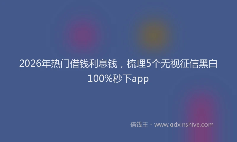 2026年热门借钱利息钱，梳理5个无视征信黑白100%秒下app