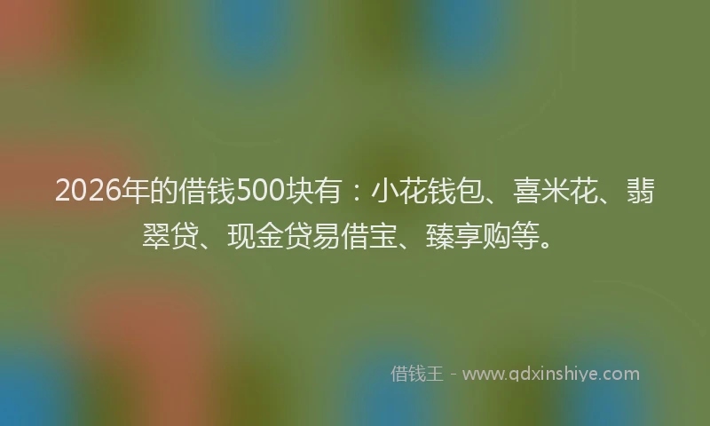 2026年的借钱500块有：小花钱包、喜米花、翡翠贷、现金贷易借宝、臻享购等。