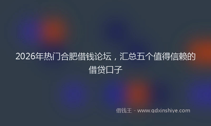 2026年热门合肥借钱论坛，汇总五个值得信赖的借贷口子