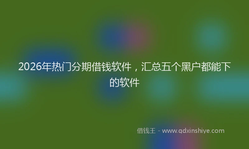 2026年热门分期借钱软件，汇总五个黑户都能下的软件