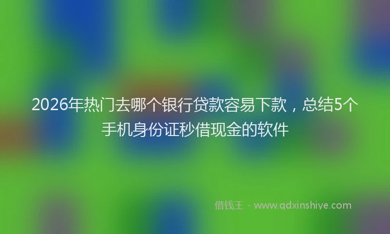 2026年热门去哪个银行贷款容易下款，总结5个手机身份证秒借现金的软件