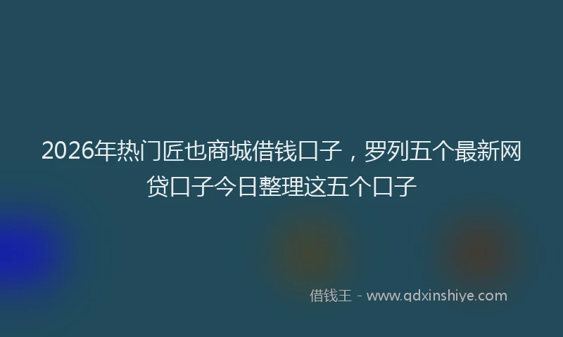 2026年热门匠也商城借钱口子，罗列五个最新网贷口子今日整理这五个口子