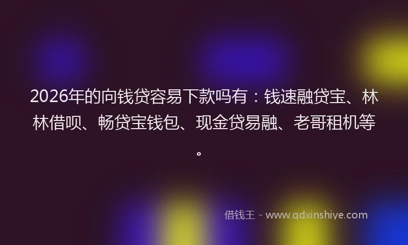 2026年的向钱贷容易下款吗有：钱速融贷宝、林林借呗、畅贷宝钱包、现金贷易融、老哥租机等。