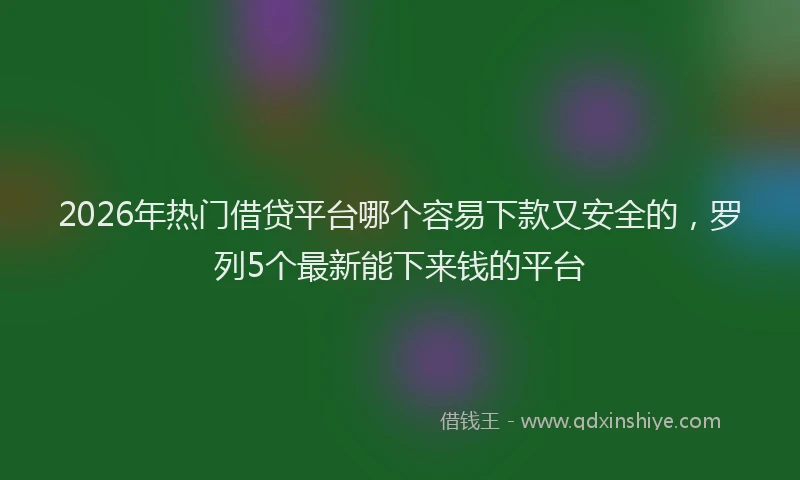 2026年热门借贷平台哪个容易下款又安全的，罗列5个最新能下来钱的平台