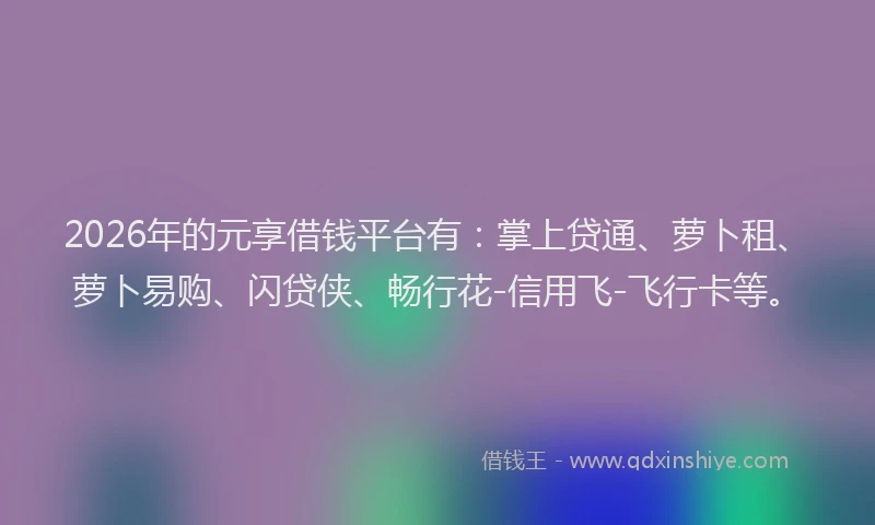 2026年的元享借钱平台有：掌上贷通、萝卜租、萝卜易购、闪贷侠、畅行花-信用飞-飞行卡等。