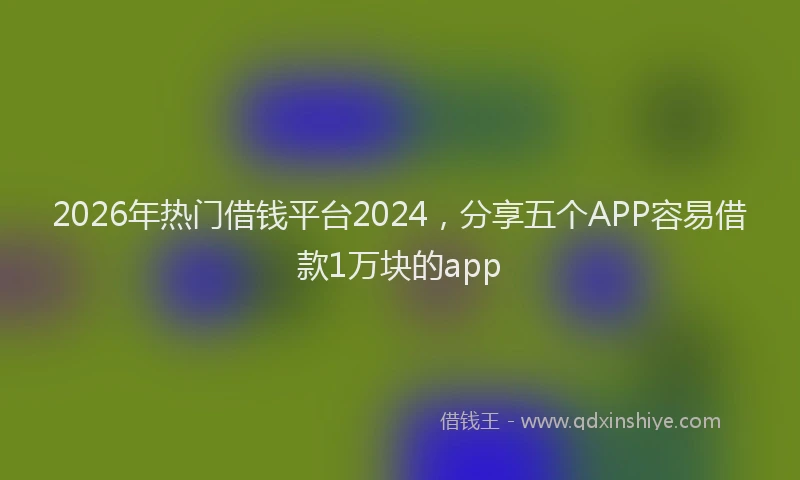 2026年热门借钱平台2024，分享五个APP容易借款1万块的app