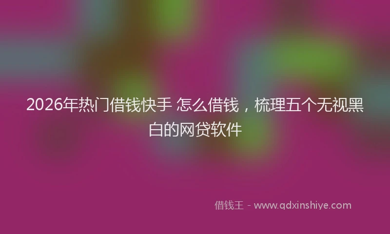 2026年热门借钱快手 怎么借钱，梳理五个无视黑白的网贷软件