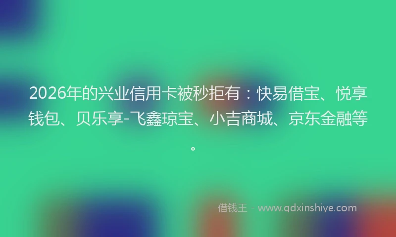 2026年的兴业信用卡被秒拒有：快易借宝、悦享钱包、贝乐享-飞鑫琼宝、小吉商城、京东金融等。