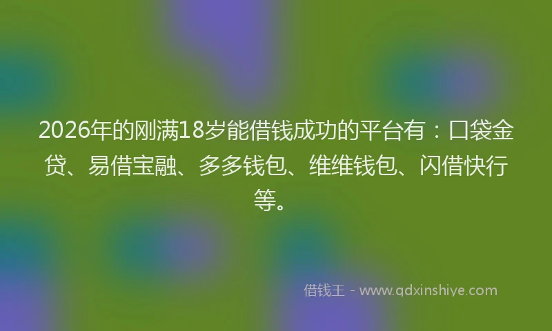 2026年的刚满18岁能借钱成功的平台有：口袋金贷、易借宝融、多多钱包、维维钱包、闪借快行等。