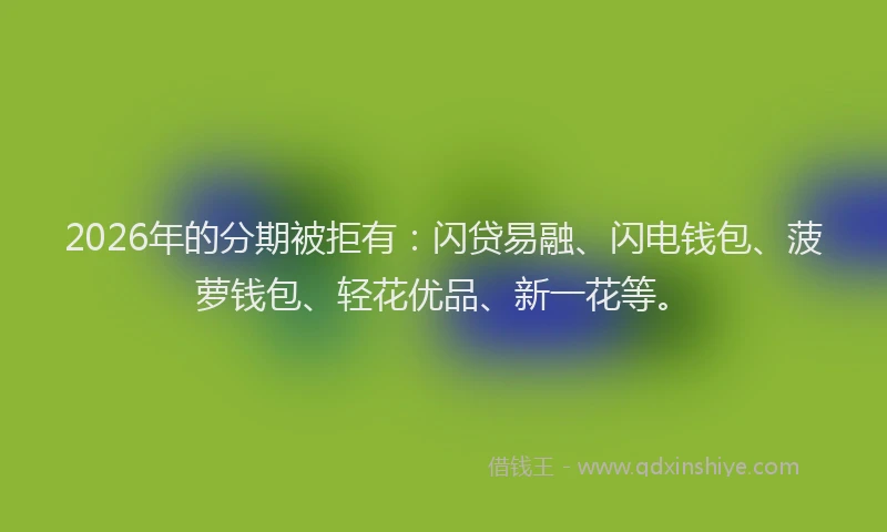 2026年的分期被拒有：闪贷易融、闪电钱包、菠萝钱包、轻花优品、新一花等。