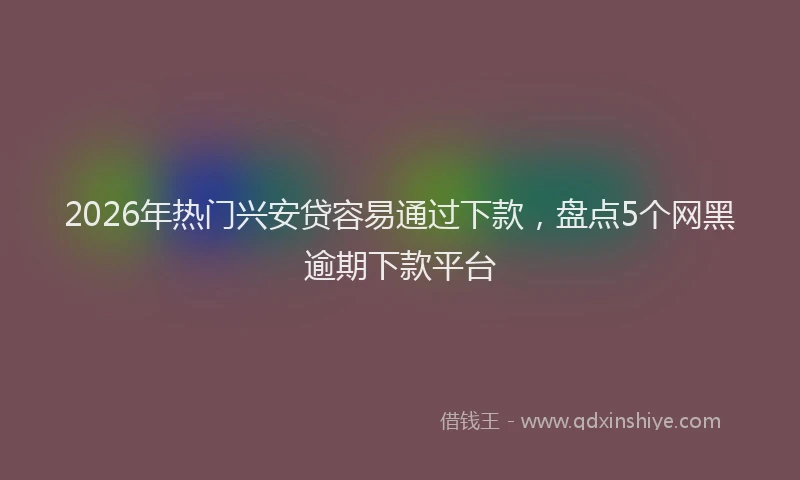 2026年热门兴安贷容易通过下款，盘点5个网黑逾期下款平台