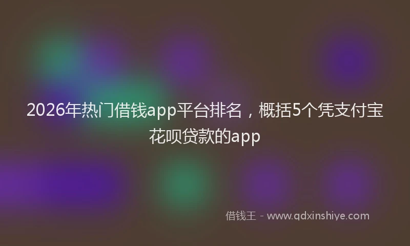 2026年热门借钱app平台排名，概括5个凭支付宝花呗贷款的app