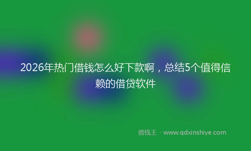 2026年热门借钱怎么好下款啊，总结5个值得信赖的借贷软件