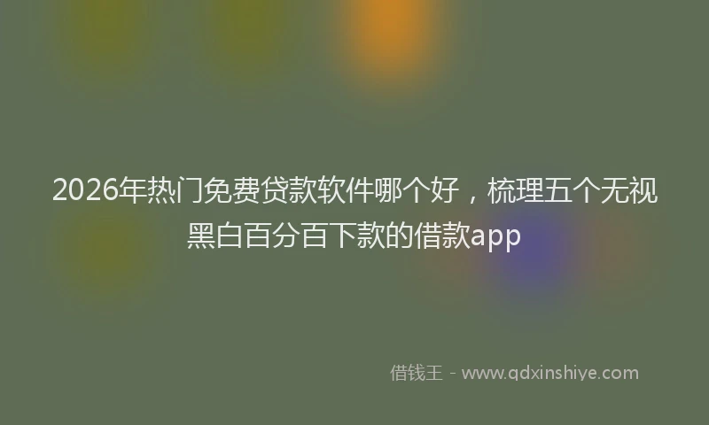 2026年热门免费贷款软件哪个好，梳理五个无视黑白百分百下款的借款app