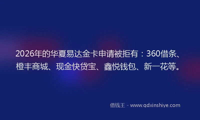 2026年的华夏易达金卡申请被拒有：360借条、橙丰商城、现金快贷宝、鑫悦钱包、新一花等。
