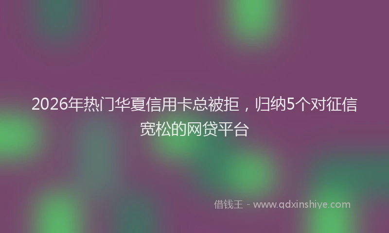 2026年热门华夏信用卡总被拒，归纳5个对征信宽松的网贷平台