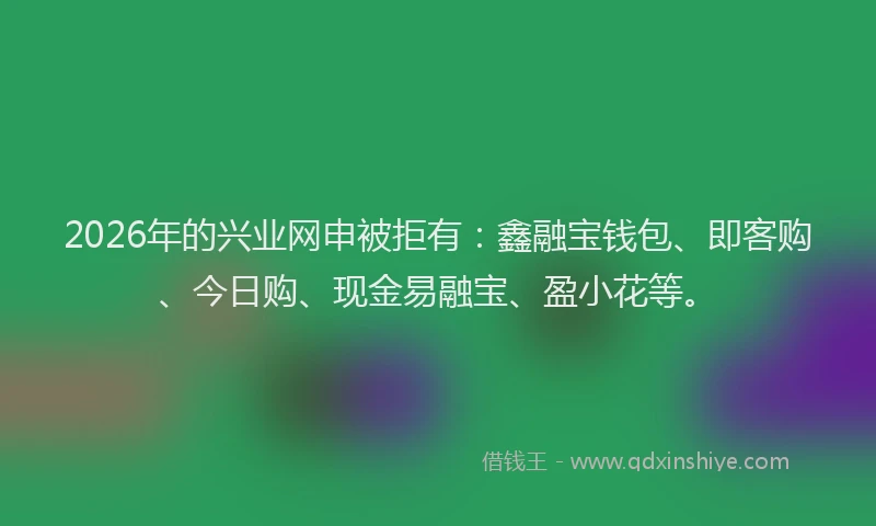 2026年的兴业网申被拒有：鑫融宝钱包、即客购、今日购、现金易融宝、盈小花等。