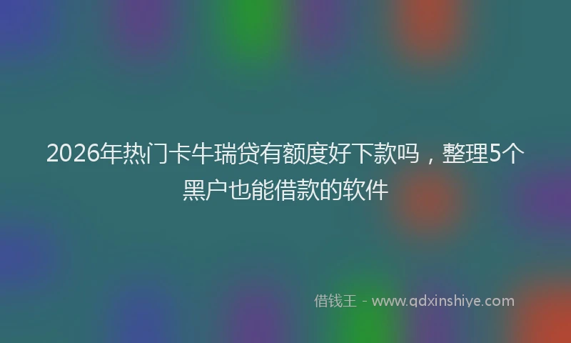 2026年热门卡牛瑞贷有额度好下款吗，整理5个黑户也能借款的软件