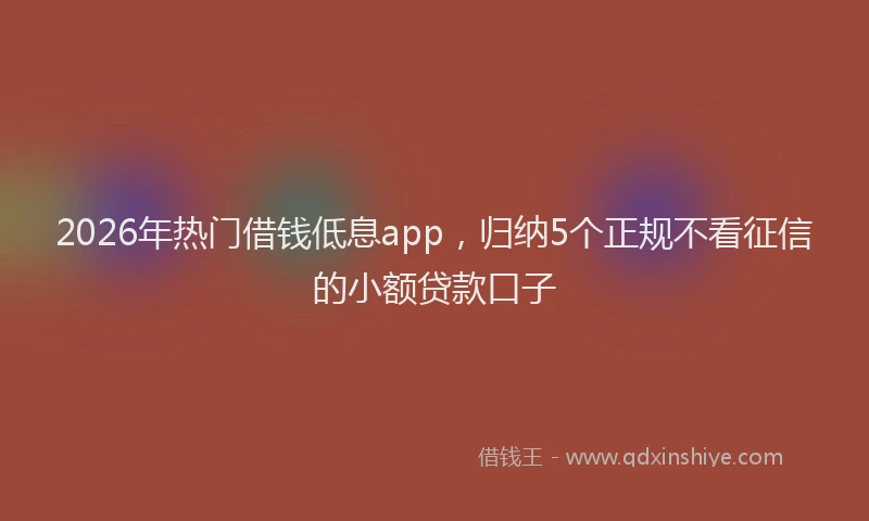 2026年热门借钱低息app，归纳5个正规不看征信的小额贷款口子