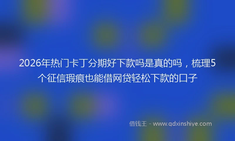 2026年热门卡丁分期好下款吗是真的吗，梳理5个征信瑕疵也能借网贷轻松下款的口子