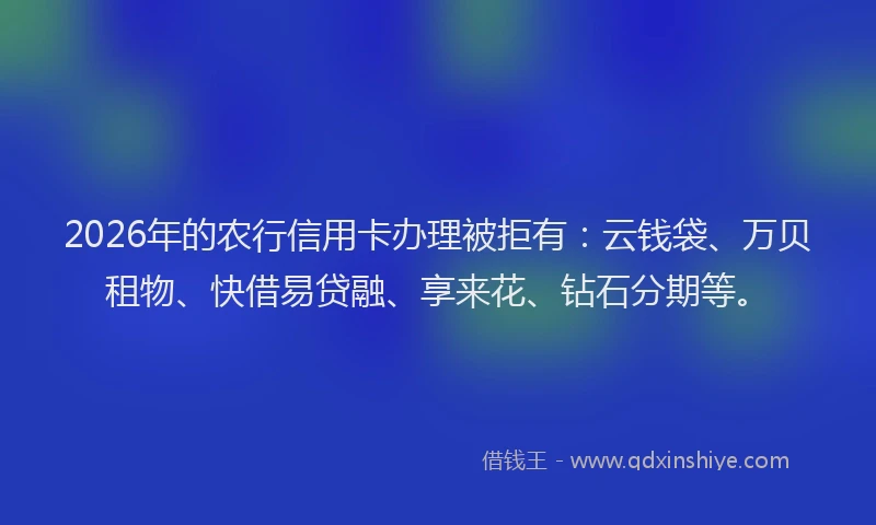 2026年的农行信用卡办理被拒有：云钱袋、万贝租物、快借易贷融、享来花、钻石分期等。