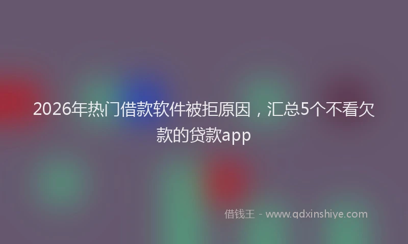 2026年热门借款软件被拒原因，汇总5个不看欠款的贷款app