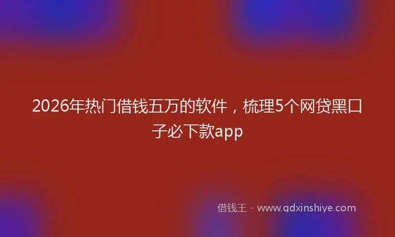 2026年热门借钱五万的软件，梳理5个网贷黑口子必下款app