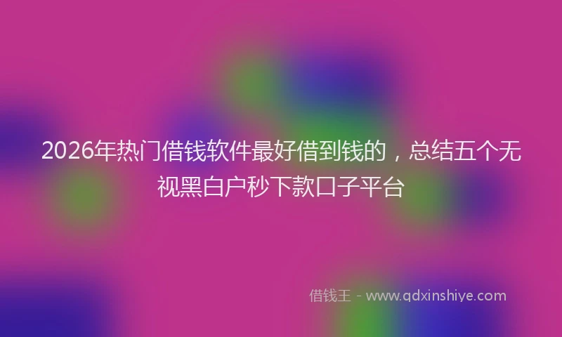 2026年热门借钱软件最好借到钱的，总结五个无视黑白户秒下款口子平台