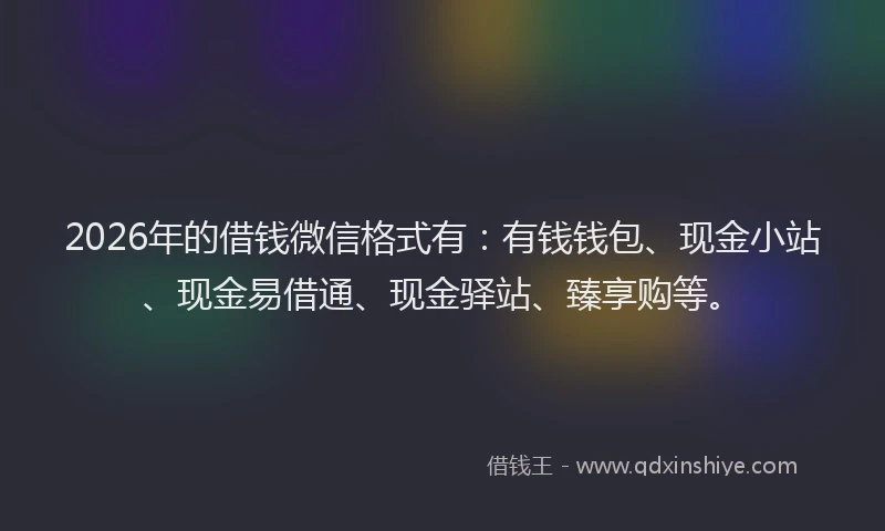 2026年的借钱微信格式有：有钱钱包、现金小站、现金易借通、现金驿站、臻享购等。