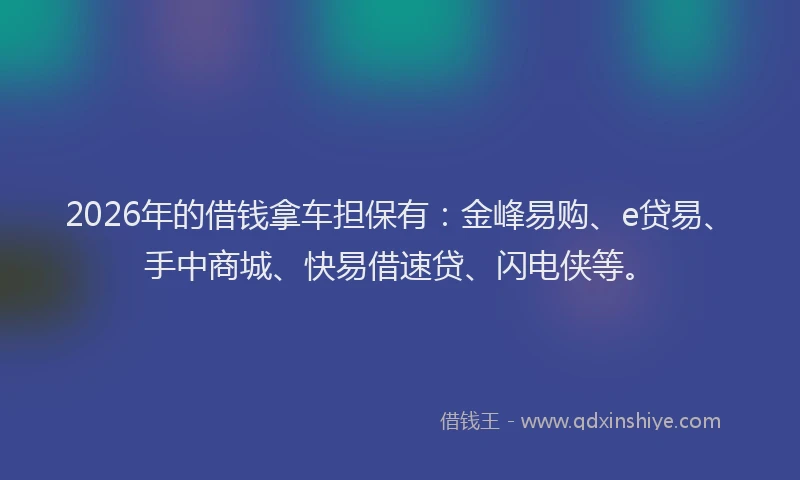 2026年的借钱拿车担保有：金峰易购、e贷易、手中商城、快易借速贷、闪电侠等。