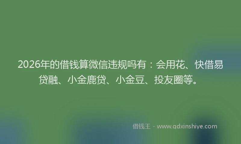 2026年的借钱算微信违规吗有：会用花、快借易贷融、小金鹿贷、小金豆、投友圈等。