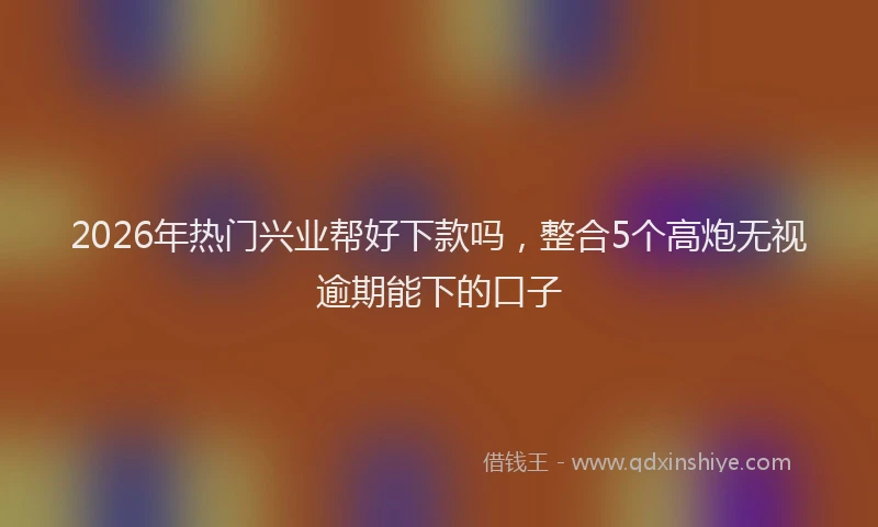 2026年热门兴业帮好下款吗，整合5个高炮无视逾期能下的口子