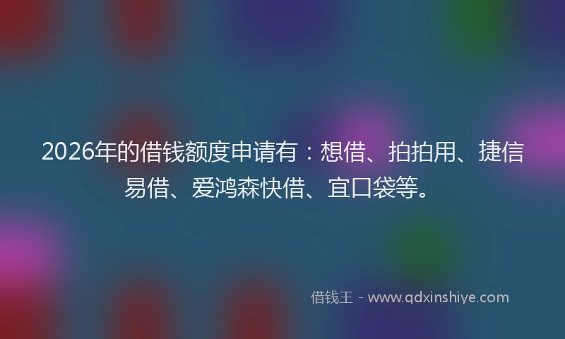 2026年的借钱额度申请有：想借、拍拍用、捷信易借、爱鸿森快借、宜口袋等。