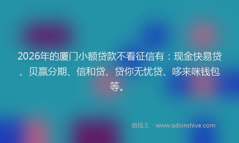 2026年的厦门小额贷款不看征信有：现金快易贷、贝赢分期、信和贷、贷你无忧贷、哆来咪钱包等。
