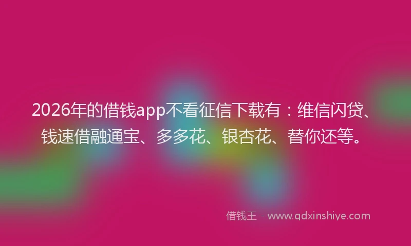 2026年的借钱app不看征信下载有：维信闪贷、钱速借融通宝、多多花、银杏花、替你还等。