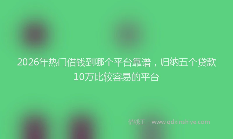 2026年热门借钱到哪个平台靠谱，归纳五个贷款10万比较容易的平台