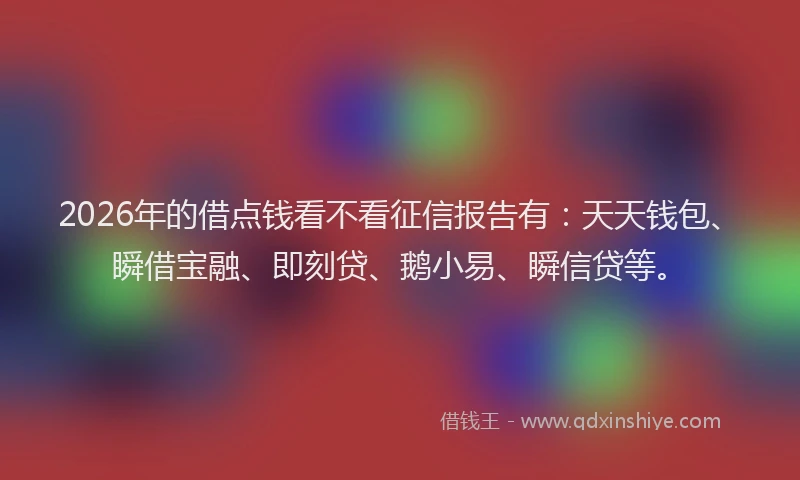 2026年的借点钱看不看征信报告有：天天钱包、瞬借宝融、即刻贷、鹅小易、瞬信贷等。
