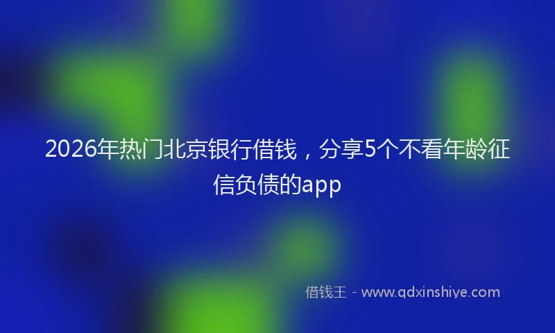 2026年热门北京银行借钱，分享5个不看年龄征信负债的app