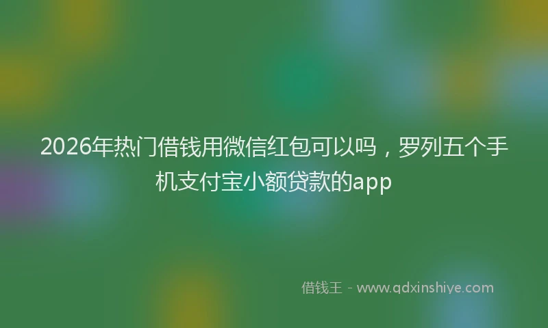 2026年热门借钱用微信红包可以吗，罗列五个手机支付宝小额贷款的app